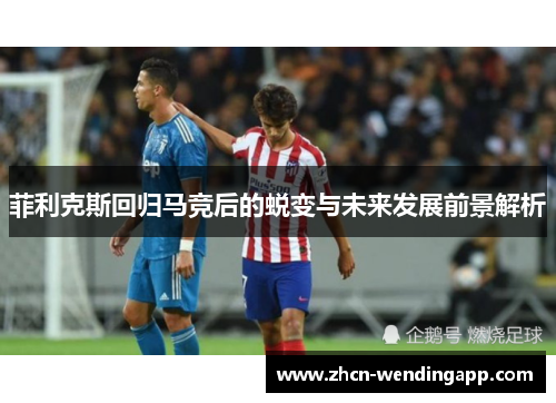 菲利克斯回归马竞后的蜕变与未来发展前景解析